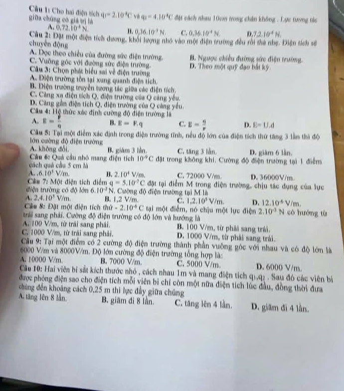 Cho hai điện tích q_1=2.10^(-8)C và q_2=4.10°C đặt cách nhau 10cm trong chân không . Lực tương tác
giữa chúng có giá trị là
A. 0,72.10^(-4)N. I. 0,36.10^3N. C. 0.36.10^(-4)N. D. 7,2,10^(-4)N,
Câu 2: Đặt một điện tích dương, khối lượng nhỏ vào một điện trường đều rôi thà nhẹ. Điện tích số
chuyến động
A. Dọc theo chiều của đường sức điện trường. B. Ngược chiều đướng sức điện trường.
C. Vuỡng góc với đường sức điện trường. D. Theo một quỹ đạo bất ký.
Câu 3: Chọn phát biểu sai về điện trường
A. Điện trường tồn tại xung quanh điện tích,
B. Điện trường truyền tương tác giữa các điện tích.
C. Càng xạ điện tích Q, điện trường của Q cáng yêu.
D. Càng gần điện tích Q, điện trường của Q căng yếu.
Câu 4: Hệ thức xác định cường độ điện trường là
A. R= p/q  B. B=F.q C. E= 6/v  D. E=U.d
Câu S: Tại một điểm xác định trong điện trường tĩnh, nều độ lớn của điện tích thứ tăng 3 lần thì độ
lớn cường độ điện trường
A. không đổi, B. giám 3 lần. C. tăng 3 lần. D. giám 6 lần
Cầu 6: Quả cầu nhỏ mang điện tích 10^(-9)C đặt trong không khí. Cường độ điện trường tại 1 điểm
cách quả cầu 5 cm là
A..6.10^5V/m. B. 2.10^4V/m. C. 72000 V/m. D. 36000V/m
Câu 7: Một điện tích điểm q=5.10^(-7)C đặt tại điểm M trong điện trường, chịu tác dụng của lực
điện trường có độ lớn 6.10^(-2)N 1. Cường độ điện trường tại M là
A. 2,4.10^5V/m. B. 1,2 V/m. C. 1,2.10^5V/m. D. 12.10^(-6)V/m.
Câu 8: Đặt một điện tích thử -2.10^(-6)C tại một điểm, nó chịu một lực điện 2.10^(-3)N có hướng từ
trải sang phải. Cường độ điện trường có độ lớn và hướng là
A. 100 V/m, từ trái sang phái. B. 100 V/m, từ phải sang trái.
C. 1000 V/m, từ trải sang phải. D. 1000 V/m, từ phái sang trái.
Cu 9: Tại một điểm có 2 cường độ điện trường thành phần vuông góc với nhau và có độ lớn là
6000 V/m và 8000V/m. Độ lớn cường độ điện trường tổng hợp là:
A. 10000 V/m. B. 7000 V/m. C. 5000 V/m. D. 6000 V/m.
Cầu 10: Hai viên bị sắt kích thước nhỏ , cách nhau 1m và mang điện tích qi,q2 . Sau đó các viên bị
được phóng điện sao cho điện tích mỗi viên bi chỉ còn một nữa điện tích lúc đầu, đồng thời đưa
chủng đến khoảng cách 0,25 m thi lực đầy giữa chúng
A. tăng lên 8 lần, B. giãm đi 8 lần. C. tăng lên 4 lần. D. giãm đi 4 lần.