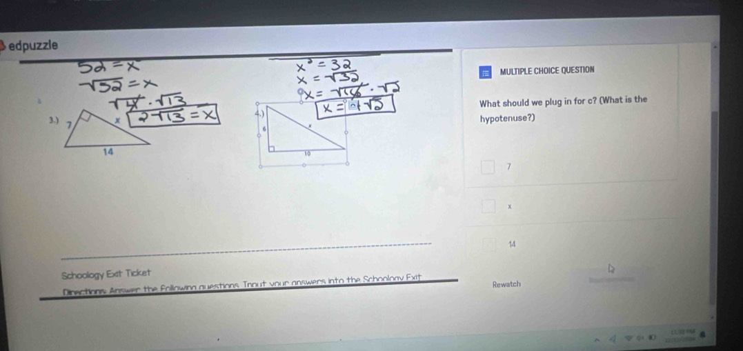 edpuzzle
MULTIPLE CHOICE QUESTION
What should we plug in for c? (What is the
hypotenuse?)
7
+
14
Schoology Exit Ticket
Directions Answer the Following questions Tnout vour answers into the Schooloav Exit Rewatch