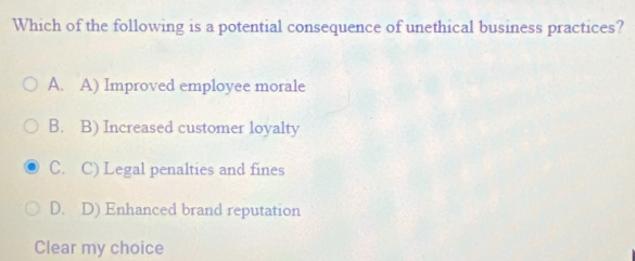 Which of the following is a potential consequence of unethical business practices?
A. A) Improved employee morale
B. B) Increased customer loyalty
C. C) Legal penalties and fines
D. D) Enhanced brand reputation
Clear my choice