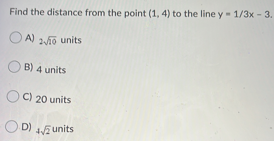 Find the distance from the point (1,4) to the line y=1/3x-3.
A) 2sqrt(10) units
B) 4 units
C) 20 units
D) 4sqrt(2) units