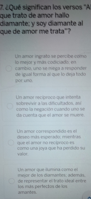 ¿Qué significan los versos ''Al
que trato de amor hallo
diamante; y soy diamante al
que de amor me trata"?
Un amor ingrato se percibe como
lo mejor y más codiciado; en
cambio, uno se niega a responder
de igual forma al que lo deja todo
por uno.
Un amor recíproco que intenta
sobrevivir a las dificultados, así
como la negación cuando uno se
da cuenta que el amor se muere.
Un amor correspondido es el
deseo más esperado; mientras
que el amor no recíproco es
como una joya que ha perdido su
valor.
Un amor que ilumina como el
mejor de los diamantes; además,
de representar el trato ideal entre
los más perfectos de los
amantes.