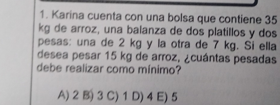 Karina cuenta con una bolsa que contiene 35
kg de arroz, una balanza de dos platillos y dos
pesas: una de 2 kg y la otra de 7 kg. Si ella
desea pesar 15 kg de arroz, ¿cuántas pesadas
debe realizar como mínimo?
A) 2 B) 3 C) 1 D) 4 E) 5