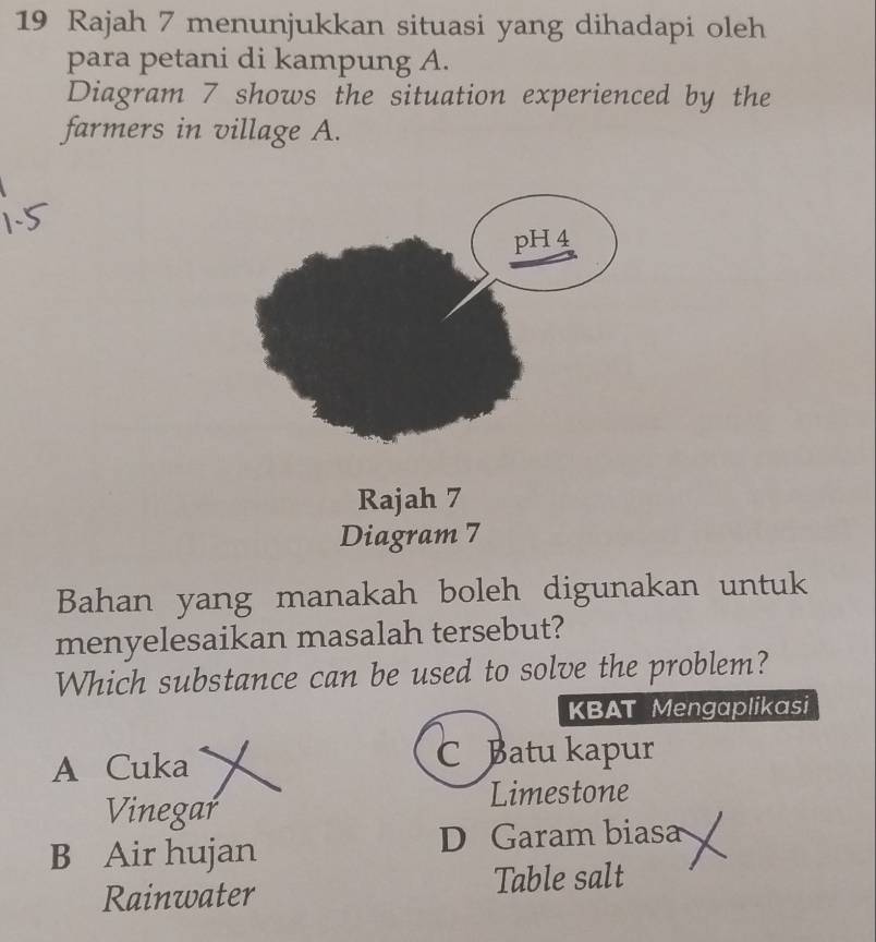 Rajah 7 menunjukkan situasi yang dihadapi oleh
para petani di kampung A.
Diagram 7 shows the situation experienced by the
farmers in village A.
Rajah 7
Diagram 7
Bahan yang manakah boleh digunakan untuk
menyelesaikan masalah tersebut?
Which substance can be used to solve the problem?
KBAT Mengaplikasi
A Cuka
C Batu kapur
Vinegar
Limestone
B Air hujan D Garam biasa
Rainwater Table salt