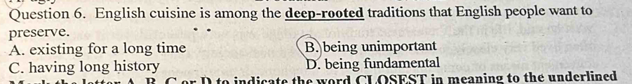 English cuisine is among the deep-rooted traditions that English people want to
preserve.
A. existing for a long time B. being unimportant
C. having long history D. being fundamental
to indicate the word CLOSEST in meaning to the underlined