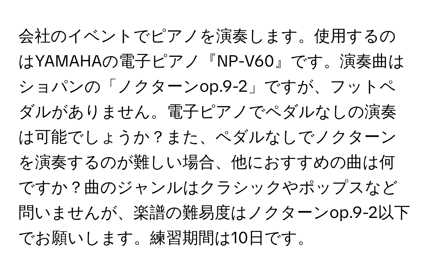 会社のイベントでピアノを演奏します。使用するのはYAMAHAの電子ピアノ『NP-V60』です。演奏曲はショパンの「ノクターンop.9-2」ですが、フットペダルがありません。電子ピアノでペダルなしの演奏は可能でしょうか？また、ペダルなしでノクターンを演奏するのが難しい場合、他におすすめの曲は何ですか？曲のジャンルはクラシックやポップスなど問いませんが、楽譜の難易度はノクターンop.9-2以下でお願いします。練習期間は10日です。