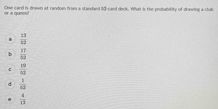 One card is drawn at random from a standard 52 -card deck. What is the probability of drawing a club
or a queen?
a  13/52 
b  17/52 
C  19/52 
d  1/52 
e  4/13 