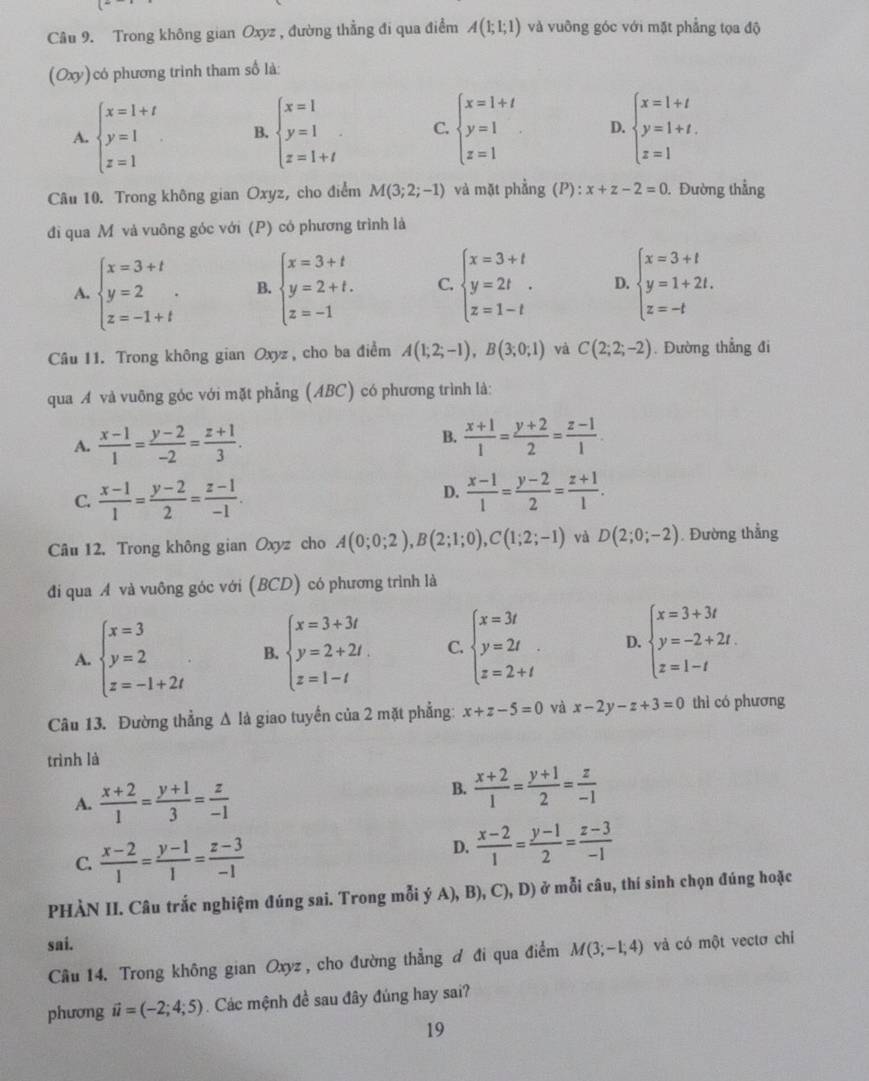 Trong không gian Oxyz , đường thẳng đi qua điểm A(1;1;1) và vuỡng góc với mặt phẳng tọa độ
(Oxy)có phương trình tham số là:
A. beginarrayl x=1+t y=1 z=1endarray. B. beginarrayl x=1 y=1 z=1+tendarray. C. beginarrayl x=1+t y=1 z=1endarray. D. beginarrayl x=1+t y=1+t. z=1endarray.
Câu 10. Trong không gian Oxyz, cho điểm M(3;2;-1) và mặt phầng (P):x+z-2=0. Đường thẳng
đi qua Mô và vuông góc với (P) có phương trình là
A. beginarrayl x=3+t y=2 z=-1+tendarray. . B. beginarrayl x=3+t y=2+t. z=-1endarray. C. beginarrayl x=3+t y=2t z=1-tendarray. D. beginarrayl x=3+t y=1+2t. z=-tendarray.
Câu 11. Trong không gian Oxyz , cho ba điểm A(1;2;-1),B(3;0;1) và C(2;2;-2). Đường thẳng đi
qua A và vuỡng góc với mặt phẳng (ABC) có phương trình là:
B.
A.  (x-1)/1 = (y-2)/-2 = (z+1)/3 .  (x+1)/1 = (y+2)/2 = (z-1)/1 
D.
C.  (x-1)/1 = (y-2)/2 = (z-1)/-1 .  (x-1)/1 = (y-2)/2 = (z+1)/1 .
Câu 12. Trong không gian Oxyz cho A(0;0;2),B(2;1;0),C(1;2;-1) và D(2;0;-2). Đường thẳng
đi qua A và vuông góc với (BCD) có phương trình là
A. beginarrayl x=3 y=2 z=-1+2iendarray. B. beginarrayl x=3+3t y=2+2t. z=1-tendarray. C beginarrayl x=3t y=2t. z=2+tendarray. D. beginarrayl x=3+3t y=-2+2t. z=1-tendarray.
Câu 13. Đường thẳng Δ là giao tuyến của 2 mặt phẳng: x+z-5=0 và x-2y-z+3=0 thì có phương
trình là
A.  (x+2)/1 = (y+1)/3 = z/-1 
B.  (x+2)/1 = (y+1)/2 = z/-1 
C.  (x-2)/1 = (y-1)/1 = (z-3)/-1 
D.  (x-2)/1 = (y-1)/2 = (z-3)/-1 
PHÀN II. Câu trắc nghiệm đúng sai. Trong mỗi ý A), B), C),D) ở mỗi câu, thí sinh chọn đúng hoặc
sai. và có một vectơ chỉ
Cầu 14. Trong không gian Oxyz , cho đường thẳng đ đi qua điểm M(3;-1;4)
phương vector u=(-2;4;5). Các mệnh đề sau đây đúng hay sai?
19