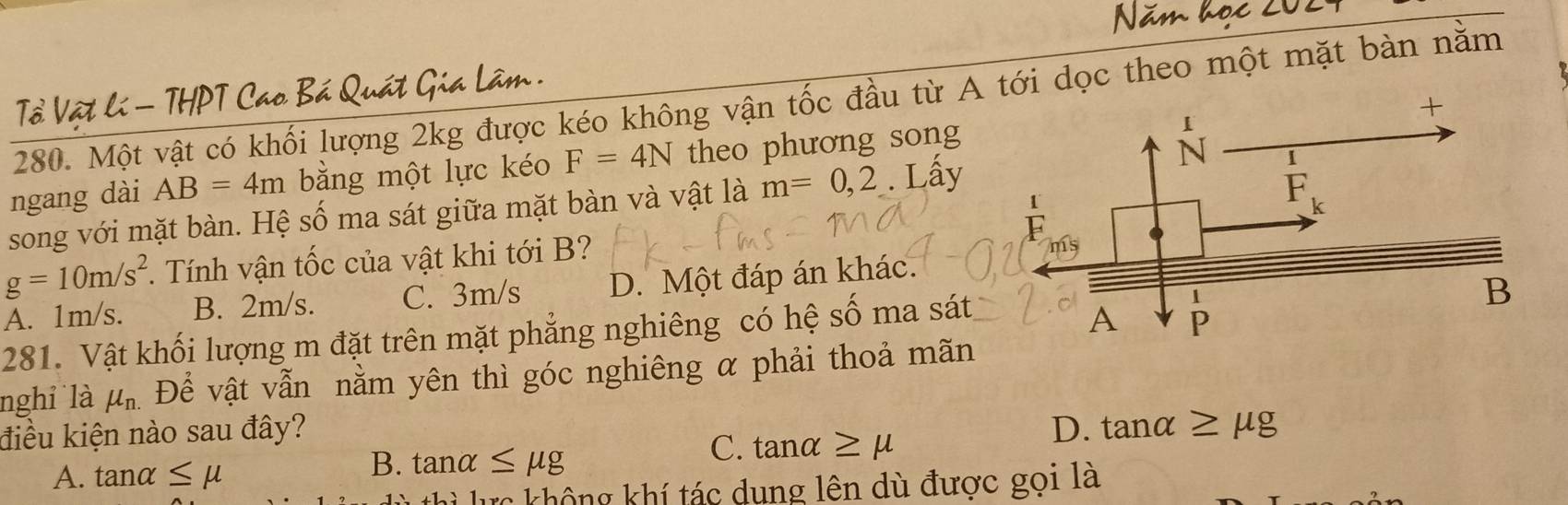 Tổ Vật lí - THPT Cao Bá Quát Gia Lâm
280. Một vật có khối lượng 2kg được kéo không vận tốc đầu từ A tới dọc theo một mặt bàn nằm
ngang dài AB=4m bằng một lực kéo F=4N theo phương song
song với mặt bàn. Hệ số ma sát giữa mặt bàn và vật là m=0,2. Lầy
g=10m/s^2 *. Tính vận tốc của vật khi tới B?
A. 1m/s. B. 2m/s. C. 3m/s D. Một đáp án khác.
281. Vật khối lượng m đặt trên mặt phẳng nghiêng có hệ số ma sát 
nghỉ là mu _n. Để vật vẫn nằm yên thì góc nghiêng α phải thoả mãn
điều kiện nào sau đây? D. tan alpha ≥ mu g
C.
A. tan alpha ≤ mu B. tanα ≤ mu g tan alpha ≥ mu
lực không khí tác dung lên dù được gọi là