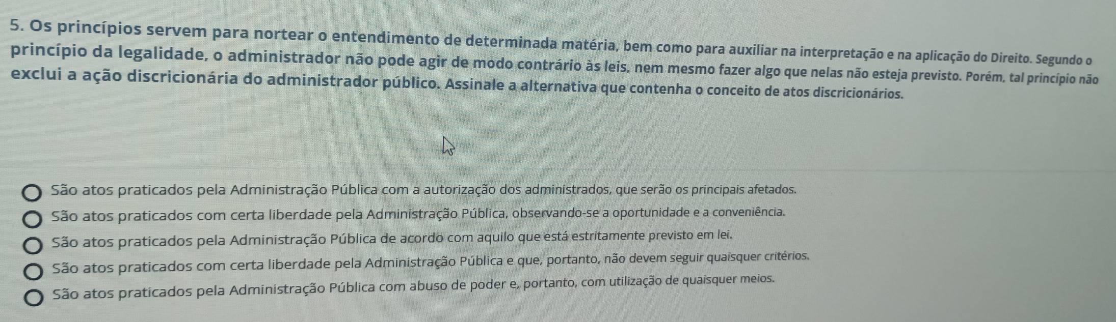 Os princípios servem para nortear o entendimento de determinada matéria, bem como para auxiliar na interpretação e na aplicação do Direito. Segundo o
princípio da legalidade, o administrador não pode agir de modo contrário às leis, nem mesmo fazer algo que nelas não esteja previsto. Porém, tal princípio não
exclui a ação discricionária do administrador público. Assinale a alternativa que contenha o conceito de atos discricionários.
São atos praticados pela Administração Pública com a autorização dos administrados, que serão os principais afetados.
São atos praticados com certa liberdade pela Administração Pública, observando-se a oportunidade e a conveniência.
São atos praticados pela Administração Pública de acordo com aquilo que está estritamente previsto em lei.
São atos praticados com certa liberdade pela Administração Pública e que, portanto, não devem seguir quaisquer critérios.
São atos praticados pela Administração Pública com abuso de poder e, portanto, com utilização de quaisquer meios.