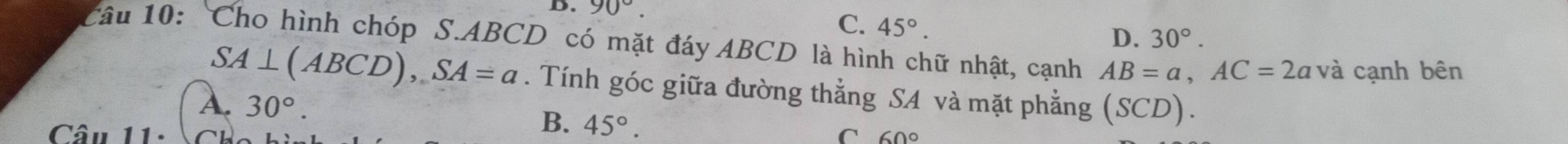 90°.
C. 45°.
D. 30°. 
Câu 10: 'Cho hình chóp S. ABCD có mặt đáy ABCD là hình chữ nhật, cạnh AB=a, AC=2a và cạnh bên
SA⊥ (ABCD), SA=a. Tính góc giữa đường thẳng SA và mặt phẳng
A. 30°. (SCD).
B. 45°. 
Câu 11. C 60°