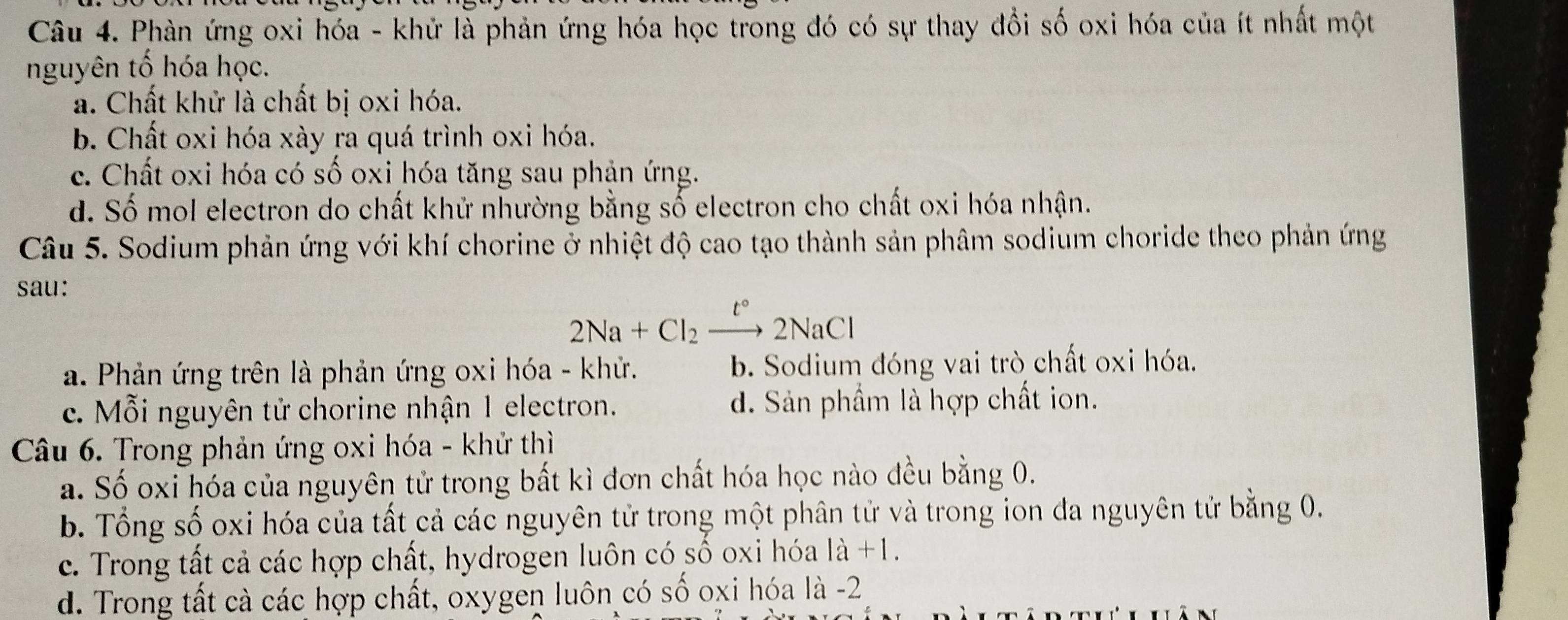 Phàn ứng oxi hóa - khử là phản ứng hóa học trong đó có sự thay đồi số oxi hóa của ít nhất một
nguyên tố hóa học.
a. Chất khử là chất bị oxi hóa.
b. Chất oxi hóa xày ra quá trình oxi hóa.
c. Chất oxi hóa có số oxi hóa tăng sau phản ứng.
d. Số mol electron do chất khử nhường bằng số electron cho chất oxi hóa nhận.
Câu 5. Sodium phản ứng với khí chorine ở nhiệt độ cao tạo thành sản phâm sodium choride theo phản ứng
sau:
2Na+Cl_2xrightarrow t°2NaCl
a. Phản ứng trên là phản ứng oxi hóa - khử. b. Sodium đóng vai trò chất oxi hóa.
c. Mỗi nguyên tử chorine nhận 1 electron. d. Sản phẩm là hợp chất ion.
Câu 6. Trong phản ứng oxi hóa - khử thì
a. Số oxi hóa của nguyên tử trong bất kì đơn chất hóa học nào đều bằng 0.
b. Tổng số oxi hóa của tất cả các nguyên tử trong một phân tử và trong ion đa nguyên tử bằng 0.
c. Trong tất cả các hợp chất, hydrogen luôn có số oxi hóa 1a+1.
d. Trong tất cà các hợp chất, oxygen luôn có số oxi hóa là -2