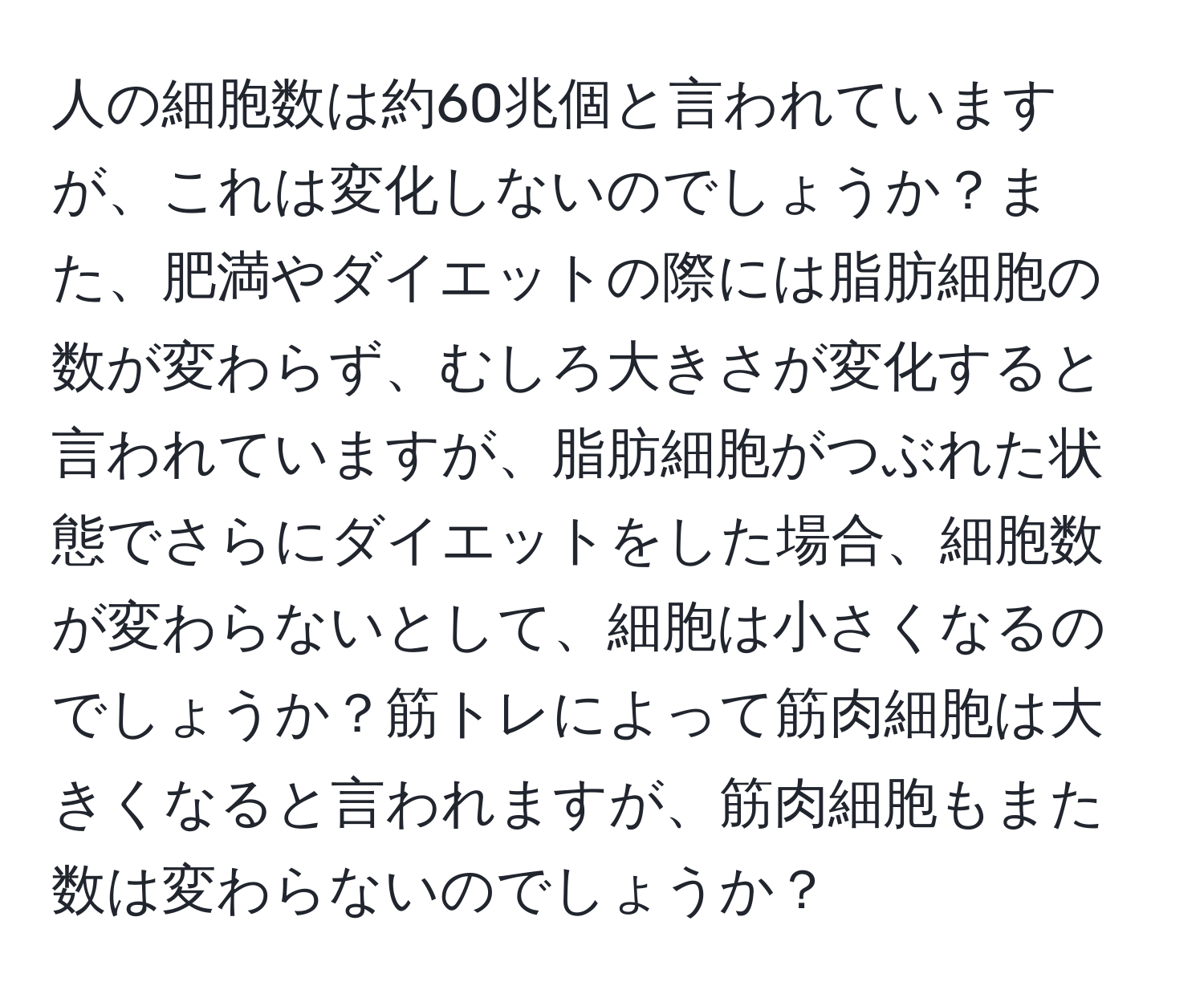 人の細胞数は約60兆個と言われていますが、これは変化しないのでしょうか？また、肥満やダイエットの際には脂肪細胞の数が変わらず、むしろ大きさが変化すると言われていますが、脂肪細胞がつぶれた状態でさらにダイエットをした場合、細胞数が変わらないとして、細胞は小さくなるのでしょうか？筋トレによって筋肉細胞は大きくなると言われますが、筋肉細胞もまた数は変わらないのでしょうか？