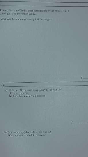 Pritam, Sarah and Emily share some money in the ratios 3:6:4
Sarah gets $15 more than Emily. 
Work out the amount of money that Pritam gets. 
_$ 
12. 
(a) Philip and Nikos share some money in the ratio 3:4
Nikes receives £24
Work out how much Philip receives.
£._ 
(b) James and Suki share £40 in the ratio 3:5
Work out how much Suki receives.