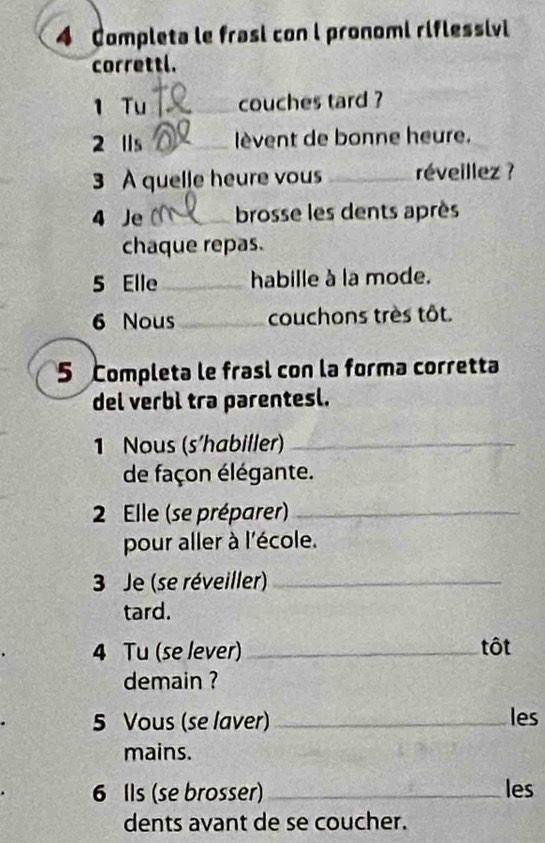 Completa le frasi con l pronomi riflessivl 
correttl. 
1 Tu _couches tard ? 
2 lls _lèvent de bonne heure. 
3 A quelle heure vous _réveillez ? 
4 Je _brosse les dents après 
chaque repas. 
5 Elle_ habille à la mode. 
6 Nous_ couchons très tôt. 
5 Completa le frasl con la forma corretta 
del verbì tra parentesl. 
1 Nous (s'habiller)_ 
de façon élégante. 
2 Elle (se préparer)_ 
pour aller à l'école. 
3 Je (se réveiller)_ 
tard. 
4 Tu (se lever) _tôt 
demain ? 
5 Vous (se laver) _les 
mains. 
6 Ils (se brosser) _les 
dents avant de se coucher.