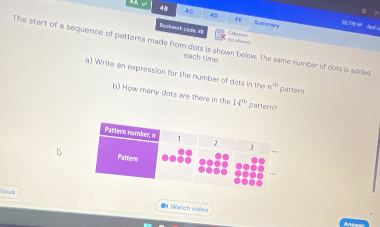 4 À 
48 4C 4D 4E Summary 
$3.779 Jask i 
Bookwork code: 48 not allowed 
Calculatoe 
The start of a sequence of patterns made from dots is shown below. The same number of dots is added 
each time. 
a) Write an expression for the number of dots in the n^(th) pattern. 
b) How many dots are there in the 14^(th) pattern? 
ious 
Watch video 
Answer