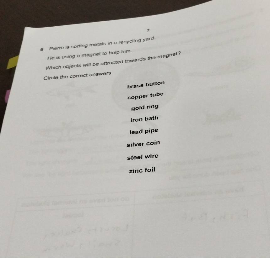 7
6 Pierre is sorting metals in a recycling yard.
He is using a magnet to help him.
Which objects will be attracted towards the magnet?
Circle the correct answers.
brass button
copper tube
gold ring
iron bath
lead pipe
silver coin
steel wire
zinc foil
