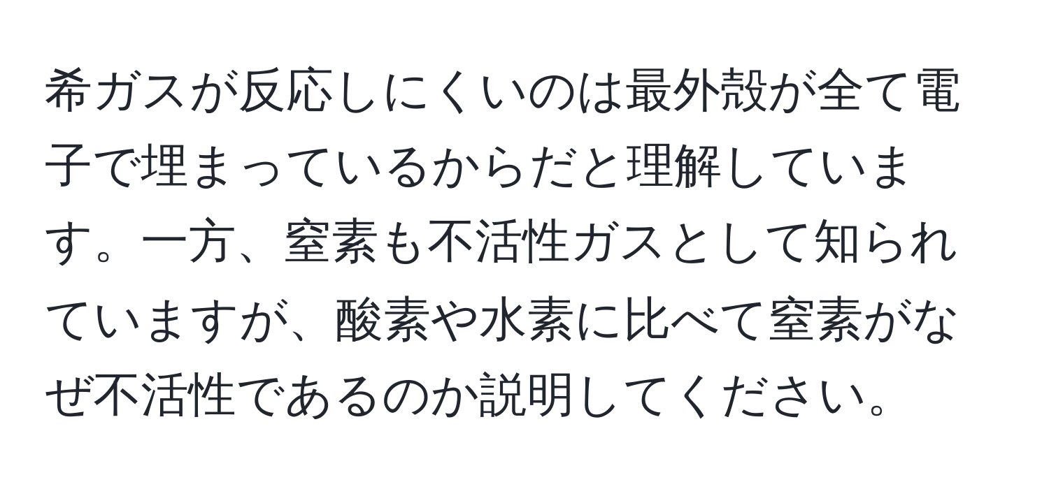 希ガスが反応しにくいのは最外殻が全て電子で埋まっているからだと理解しています。一方、窒素も不活性ガスとして知られていますが、酸素や水素に比べて窒素がなぜ不活性であるのか説明してください。