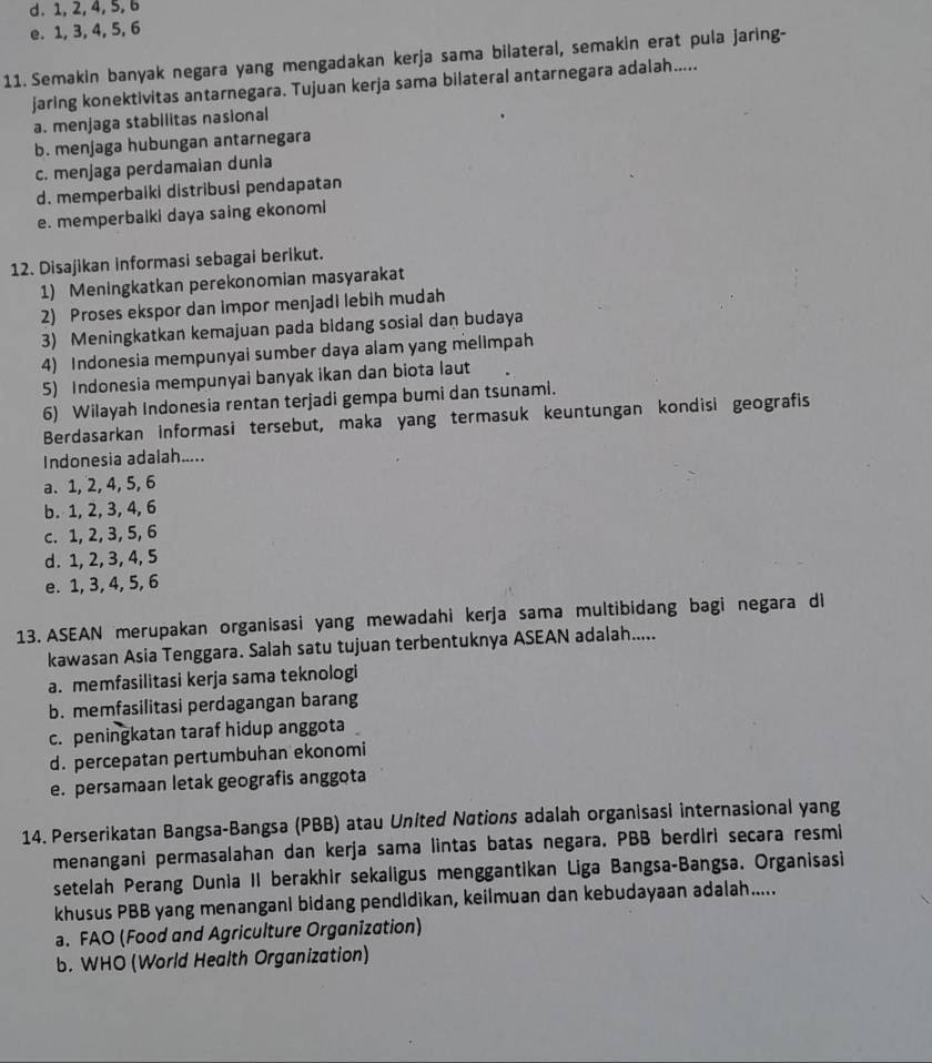 d. 1, 2, 4, 5, 6
e. 1, 3, 4, 5, 6
11. Semakin banyak negara yang mengadakan kerja sama bilateral, semakin erat pula jaring-
jaring konektivitas antarnegara. Tujuan kerja sama bilateral antarnegara adalah.....
a. menjaga stabilitas nasional
b. menjaga hubungan antarnegara
c. menjaga perdamaian dunia
d. memperbaiki distribusi pendapatan
e. memperbalki daya saing ekonomi
12. Disajikan informasi sebagai berikut.
1) Meningkatkan perekonomian masyarakat
2) Proses ekspor dan impor menjadi lebih mudah
3) Meningkatkan kemajuan pada bidang sosial dan budaya
4) Indonesia mempunyai sumber daya alam yang melimpah
5) Indonesia mempunyai banyak ikan dan biota laut
6) Wilayah Indonesia rentan terjadi gempa bumi dan tsunami.
Berdasarkan informasi tersebut, maka yang termasuk keuntungan kondisi geografis
Indonesia adalah.....
a. 1, 2, 4, 5, 6
b. 1, 2, 3, 4, 6
c. 1, 2, 3, 5, 6
d. 1, 2, 3, 4, 5
e. 1, 3, 4, 5, 6
13. ASEAN merupakan organisasi yang mewadahi kerja sama multibidang bagi negara di
kawasan Asia Tenggara. Salah satu tujuan terbentuknya ASEAN adalah.....
a. memfasilitasi kerja sama teknologi
b. memfasilitasi perdagangan barang
c. peningkatan taraf hidup anggota
d. percepatan pertumbuhan ekonomi
e. persamaan letak geografis anggota
14. Perserikatan Bangsa-Bangsa (PBB) atau United Nations adalah organisasi internasional yang
menangani permasalahan dan kerja sama lintas batas negara. PBB berdiri secara resmi
setelah Perang Dunia II berakhir sekaligus menggantikan Liga Bangsa-Bangsa. Organisasi
khusus PBB yang menangani bidang pendidikan, keilmuan dan kebudayaan adalah.....
a. FAO (Food and Agriculture Organization)
b. WHO (World Health Organization)