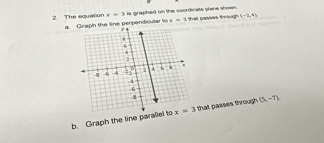 The equation x=3 is graphed on the coordinate plane shown.
a.he line perpendicular to x=3 that passes through (-2,4).
b. Graph the line parall that passes through (5,-7).