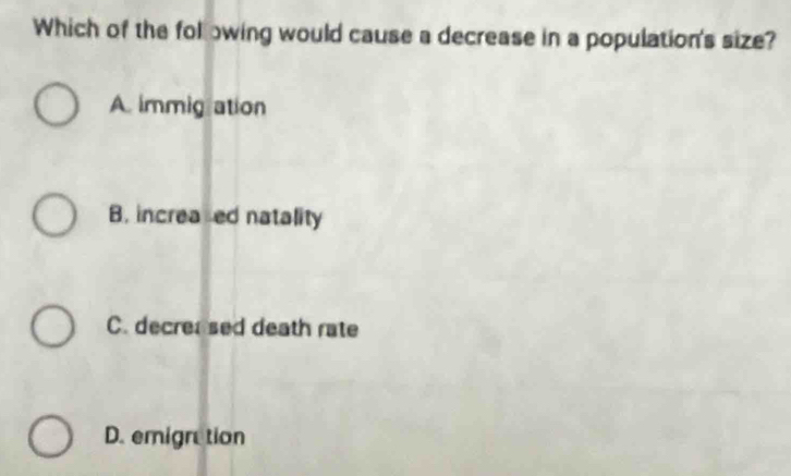 Which of the following would cause a decrease in a population's size?
A. immigation
B. increaed natality
C. decrersed death rate
D. emigretion