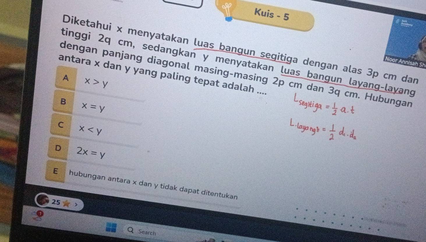 Kuis - 5
Diketahui x menyatakan luas bangun segitiga dengan alas 3p cm dan
tinggi 2q cm, sedangkan y menyatakan luas bangun layang-layang
Noor Annisah Sh
dengan panjang diagonal masing-masing 2p cm dan 3q cm. Hubungan
antara x dan y yang paling tepat adalah ....
A x>y
B x=y
C x
D 2x=y
E hubungan antara x dan y tidak dapat ditentukan
25
Search