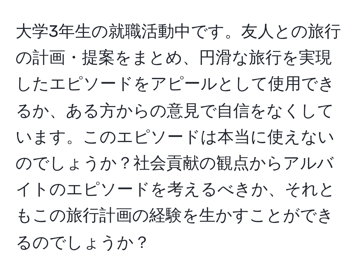 大学3年生の就職活動中です。友人との旅行の計画・提案をまとめ、円滑な旅行を実現したエピソードをアピールとして使用できるか、ある方からの意見で自信をなくしています。このエピソードは本当に使えないのでしょうか？社会貢献の観点からアルバイトのエピソードを考えるべきか、それともこの旅行計画の経験を生かすことができるのでしょうか？