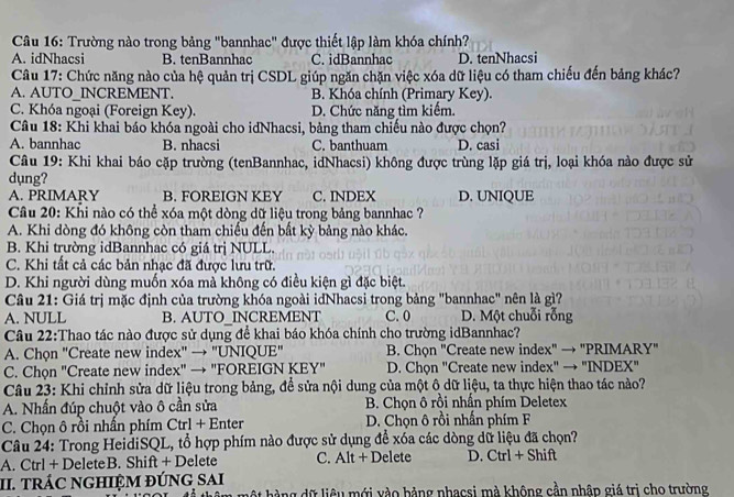 Trường nào trong bảng "bannhac" được thiết lập làm khóa chính?
A. idNhacsi B. tenBannhac C. idBannhac D. tenNhacsi
Câu 17: Chức năng nào của hệ quản trị CSDL giúp ngăn chặn việc xóa dữ liệu có tham chiếu đến bảng khác?
A. AUTO_INCREMENT. B. Khóa chính (Primary Key).
C. Khóa ngoại (Foreign Key). D. Chức năng tìm kiếm.
Câu 18: Khi khai báo khóa ngoài cho idNhacsi, bảng tham chiếu nào được chọn?
A. bannhac B. nhacsi C. banthuam D. casi
Câu 19: Khi khai báo cặp trường (tenBannhac, idNhacsi) không được trùng lặp giá trị, loại khóa nào được sử
dụng?
A. PRIMARY B. FOREIGN KEY C. INDEX D. UNIQUE
Câu 20: Khi nào có thể xóa một dòng dữ liệu trong bảng bannhac ?
A. Khi dòng đó không còn tham chiếu đến bắt kỳ bảng nào khác.
B. Khi trường idBannhac có giá trị NULL.
C. Khi tất cả các bản nhạc đã được lưu trữ.
D. Khi người dùng muốn xóa mà không có điều kiện gì đặc biệt.
Câu 21: Giá trị mặc định của trường khóa ngoài idNhacsi trong bảng "bannhac" nên là gì?
A. NULL B. AUTO INCREMENT C. 0 D. Một chuỗi rỗng
Câu 22:Thao tác nào được sử dụng để khai báo khóa chính cho trường idBannhac?
A. Chọn "Create new index" → "UNIQUE" B. Chọn "Create new index" → "PRIMARY"
C. Chọn "Create new index" → "FOREIGN KEY" D. Chọn "Create new index" → "INDEX"
Câu 23: Khi chỉnh sửa dữ liệu trong bảng, để sửa nội dung của một ô dữ liệu, ta thực hiện thao tác nào?
A. Nhấn đúp chuột vào ô cần sửa  B. Chọn ô rồi nhần phím Deletex
C. Chọn ô rồi nhấn phím Ctrl + Enter D. Chọn ô rồi nhấn phím F
Câu 24: Trong HeidiSQL, tổ hợp phím nào được sử dụng để xóa các dòng dữ liệu đã chọn?
A. Ctrl + DeleteB. Shift + Delete C. Alt + Delete D. Ctrl + Shift
II. TRÁC NGHIỆM ĐÚNG SAI
h ộ t h àng dữ liêu mới vào bảng nhạcsi mà không cần nhập giá trị cho trường