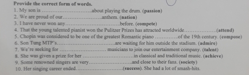 Provide the correct form of words. 
1. My son is _about playing the drum. (passion) 
2. We are proud of our .anthem. (nation) 
3. I have never won any _before. (compete) 
4. That the young talented pianist won the Pulitzer Prizes has attracted worldwide_ (attend) 
5. Chopin was considered to be one of the greatest Romantic piano _of the 19th century. (compose) 
6. Son Tung MTP's_ .are waiting for him outside the stadium. (admire) 
7. We’re seeking for _musicians to join our entertainment company. (talent) 
8. She was given a prize for her in classical and traditional music. (achieve) 
9. Some renowned singers are very _and close to their fans. (society) 
10. Her singing career ended._ (success). She had a lot of smash-hits,