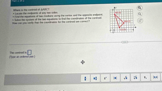 Where is the centroid of △ ABC 3 
Locate the midpoints of any two sides. 
Find the equations of two medians using the vertex and the opposite endpoint.
Solve the system of the two equations to find the coordinates of the centroid.
How can you verify that the coordinates for the centroid are correct? c:
-- -
The centroid is □
(Type an ordered pair )
8 2/5  □° sqrt(□ ) sqrt[□](□ ) ". (8,8)