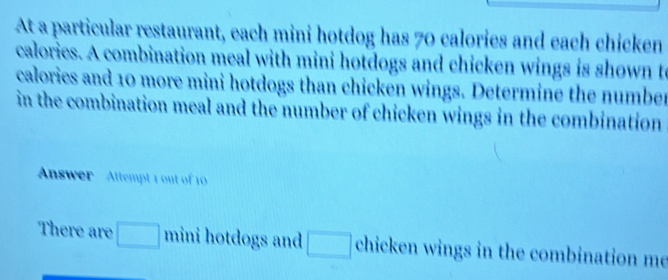 At a particular restaurant, each mini hotdog has 70 calories and each chicken 
calories. A combination meal with mini hotdogs and chicken wings is shown t 
calories and 10 more mini hotdogs than chicken wings. Determine the number 
in the combination meal and the number of chicken wings in the combination 
Answer Attempt 1 out of 10 
There are □ mini hotdogs and □ chicken wings in the combination me