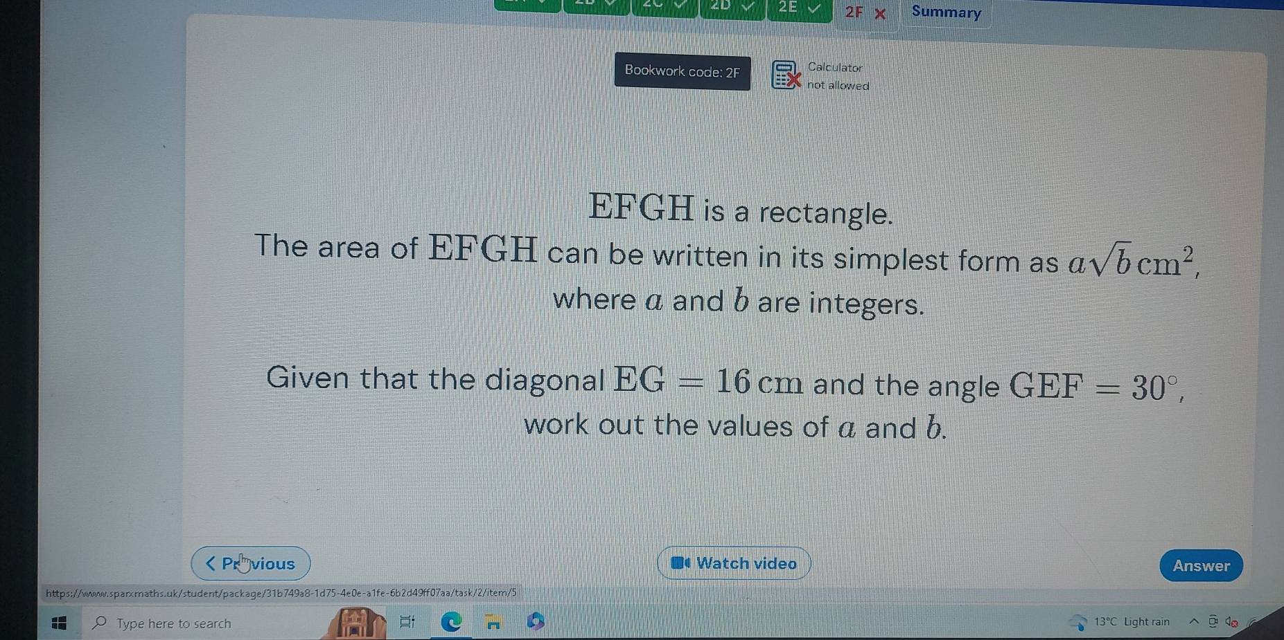 ZL 2E 2F × Summary 
Bookwork code: 2F Calculator 
not allowed
EFGH is a rectangle. 
The area of EFGH can be written in its simplest form as chi sqrt(b)cm^2, 
where a and b are integers. 
Given that the diagonal EG=16cm and the angle GEF=30°, 
work out the values of a and b.