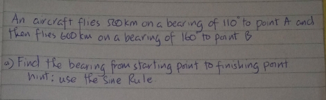 An aircraft flies scokm on a bearing of 110° to point A and 
then flies 6co km on a bearing of 160 to point B
) Find the bearing from starting point to finishing point 
nint: use the Sine Rule