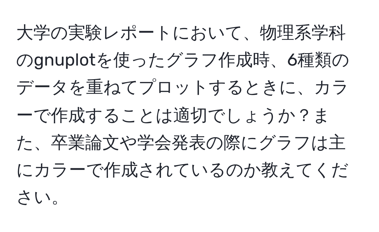 大学の実験レポートにおいて、物理系学科のgnuplotを使ったグラフ作成時、6種類のデータを重ねてプロットするときに、カラーで作成することは適切でしょうか？また、卒業論文や学会発表の際にグラフは主にカラーで作成されているのか教えてください。