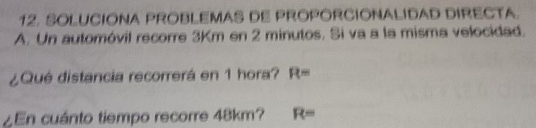 SOLUCIONA PROBLEMAS DE PROPORCIONALIDAD DIRECTA. 
A. Un automóvil recorre 3Km en 2 minutos. Si va a la misma velocidad. 
¿Qué distancia recorrerá en 1 hora? R=
¿En cuánto tiempo recorre 48km? R=