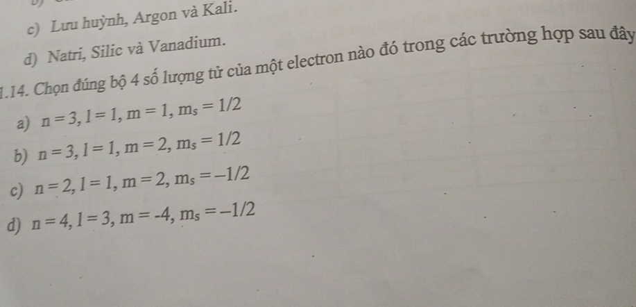 c) Lưu huỳnh, Argon và Kali.
d) Natri, Silic và Vanadium.
1.14. Chọn đúng bộ 4 số lượng tử của một electron nào đó trong các trường hợp sau đây
a) n=3, l=1, m=1, m_s=1/2
b) n=3, l=1, m=2, m_s=1/2
c) n=2, l=1, m=2, m_s=-1/2
d) n=4, l=3, m=-4, m_s=-1/2