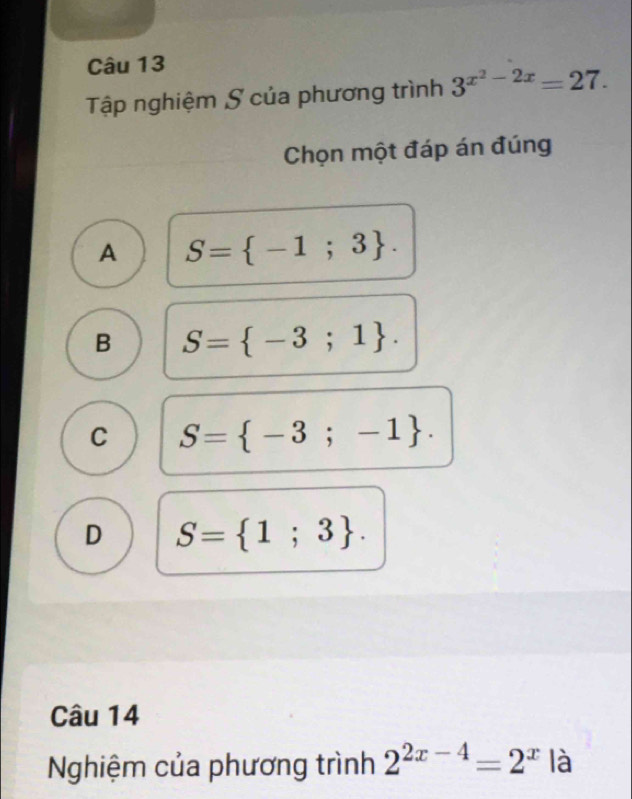 Tập nghiệm S của phương trình 3^(x^2)-2x=27. 
Chọn một đáp án đúng
A S= -1;3.
B S= -3;1.
C S= -3;-1.
D S= 1;3. 
Câu 14
Nghiệm của phương trình 2^(2x-4)=2^x|a