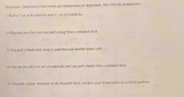 Directions: Determine if the events are independent or dependent, then find the probabibries 
1) Roll a 7 on an 8 -sided dis and a 7 on a 6 -sided dr 
23 Flip tails on a fair coin and pull a king from a standard deck 
3) You pull a black card, keep it, and then pull another black card 
4) You do not roll u six on a 6 -sided die and you pull a heart from a standard deck 
5) You pick to play shortstop on the baseball field, and then your friend picks an outfield pusition.