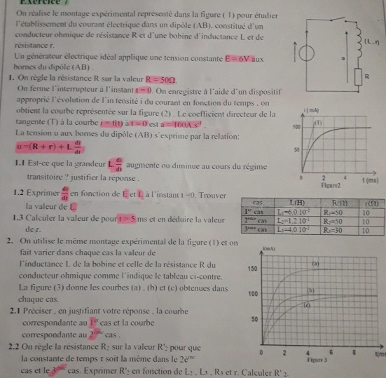 On réalise le montage expérimental représenté dans la figure ( 1) pour étudier
l'établissement du courant électrique dans un dipôle (AB). constitué d'un
conducteur ohmique de résistance R et d'une bobine d'inductance L et de
résistance r.
Un générateur électrique idéal applique une tension constante E=6V aux
bornes du dipôle (AB) .
1. On règle la résistance R sur la valeur R=50Omega .
On ferme l'interrupteur à l'instant t=0. On enregistre à l'aide d'un dispositif
approprié l'évolution de l´in tensité i du courant en fonction du temps , on
obtient la courbe représentée sur la figure (2) . Le coefficient directeur de la
tangente (T) à la courbe i=f(t) t=0 est a=100A.s^(-1).
La tension u aux bornes du dipôle (AB) s^(exprime par la relation:
u=(R+r)+Lfrac dl)dt
1.1 Est-ce que la grandeur L.  di/dt  augmente ou diminue au cours du régime
transitoire ? justifier la réponse . Figure2
1.2 Exprimer  dt/dt cn fonction de EctL à l'instant t=0. Trouver
la valeur de L 
1.3 Calculer la valeur de pour t>5 ms et en déduire la valeur
de r. 
2. On utilise le même montage expérimental de la figure (1) et on
fait varier dans chaque cas la valeur de
linductance L de la bobine et celle de la résistance R du 
conducteur ohmique comme l^(indique le tableau ci-contre.
La figure (3) donne les courbes (a) . (b) et (c) obtenues dans
chaque cas. 
2.1 Préciser , en justifiant votre réponse , la courbe
correspondante au overline 1° cas et la courbe
correspondante au 2^the) cas .
2.2 On règle la résistance R_2 sur la valeur R'_2 pour que t(m
la constante de temps τ soit la même dans le 2e^(sec)
cas et le 3^(th) cas. Exprimer R'_2 en fonction de L_2,L_3,R_3etr. Calculer R'_2.