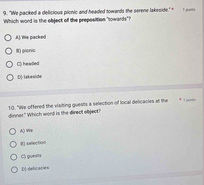 "We packed a delicious picnic and headed towards the serene lakeside." * 1 punto
Which word is the object of the preposition "towards"?
A) We packed
B) picnic
C) headed
D) lakeside
10. "We offered the visiting guests a selection of local delicacies at the 1 punto
dinner." Which word is the direct object?
A) We
B) selection
C) guests
D) delicacies