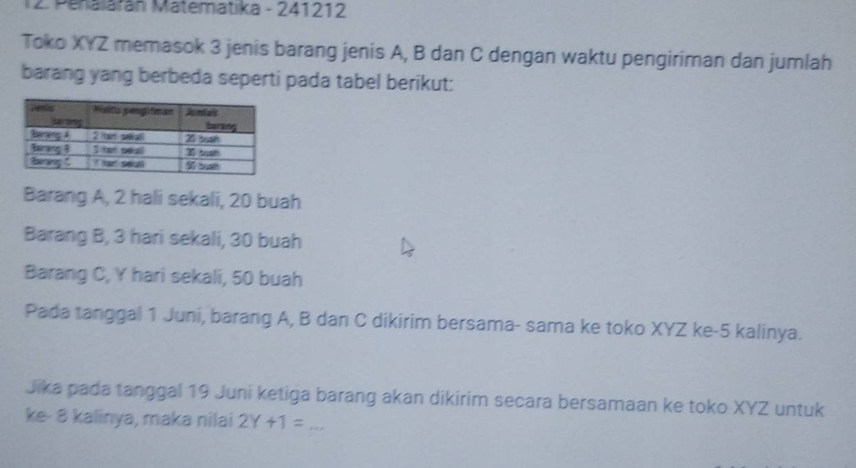 Penalarán Matematika - 241212 
Toko XYZ memasok 3 jenis barang jenis A, B dan C dengan waktu pengiriman dan jumlah 
barang yang berbeda seperti pada tabel berikut: 
Barang A, 2 hali sekali, 20 buah 
Barang B, 3 hari sekali, 30 buah 
Barang C, Y hari sekali, 50 buah 
Pada tanggal 1 Juni, barang A, B dan C dikirim bersama- sama ke toko XYZ ke -5 kalinya. 
Jika pada tanggal 19 Juni ketiga barang akan dikirim secara bersamaan ke toko XYZ untuk 
ke- 8 kalinya, maka nilai 2Y+1= _