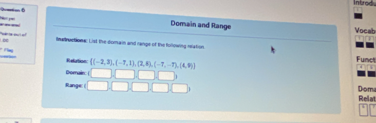 Introdu 
Quetion 6 
Not yet 
Domain and Range 
an ak ered Vocab 
Points out of 
1 
∞ Instructions: List the domain and range of the following relation. 
* Flag 
vestion Relation:  (-2,3),(-7,1),(2,8),(-7,-7),(4,9)
Funct 
Domain: ( □ ,□ ,□ ,□ )
4 5 
Range: ( (□ ,□ ,□ ,□ ,□ ) Doma Relat