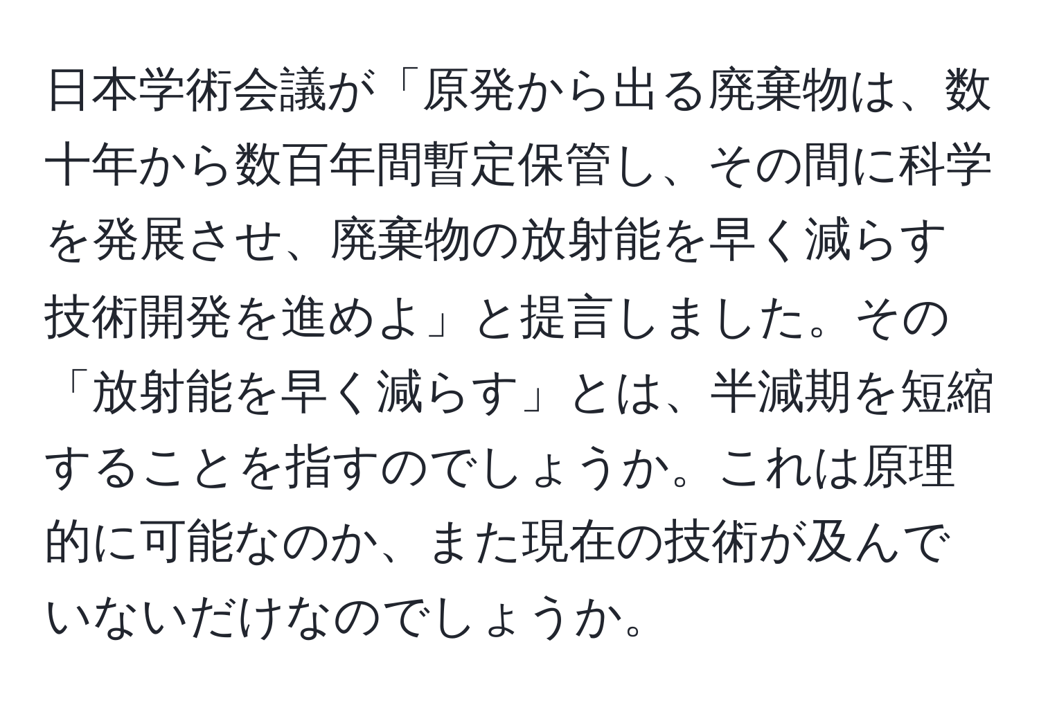 日本学術会議が「原発から出る廃棄物は、数十年から数百年間暫定保管し、その間に科学を発展させ、廃棄物の放射能を早く減らす技術開発を進めよ」と提言しました。その「放射能を早く減らす」とは、半減期を短縮することを指すのでしょうか。これは原理的に可能なのか、また現在の技術が及んでいないだけなのでしょうか。