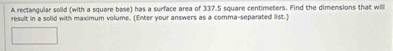 A rectangular solid (with a square base) has a surface area of 337.5 square centimeters. Find the dimensions that will 
result in a solid with maximum volume. (Enter your answers as a comma-separated list.)