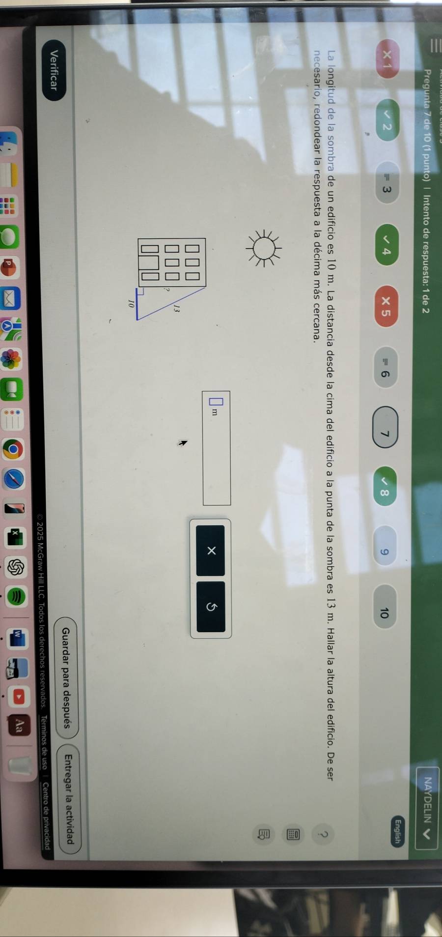 Pregunta 7 de 10 (1 punto) | Intento de respuesta: 1 de 2 NAYDELIN a
3
4 ×5 6 7 8 9 10
La longitud de la sombra de un edificio es 10 m. La distancia desde la cima del edificio a la punta de la sombra es 13 m. Hallar la altura del edificio. De ser 
? 
necesario, redondear la respuesta a la décima más cercana.
1m
× 
Verificar Guardar para después Entregar la actividad 
© 2025 McGraw Hill LLC, Todos los derechos reservados. Terminos de uso Centro de privacidad 
Aa