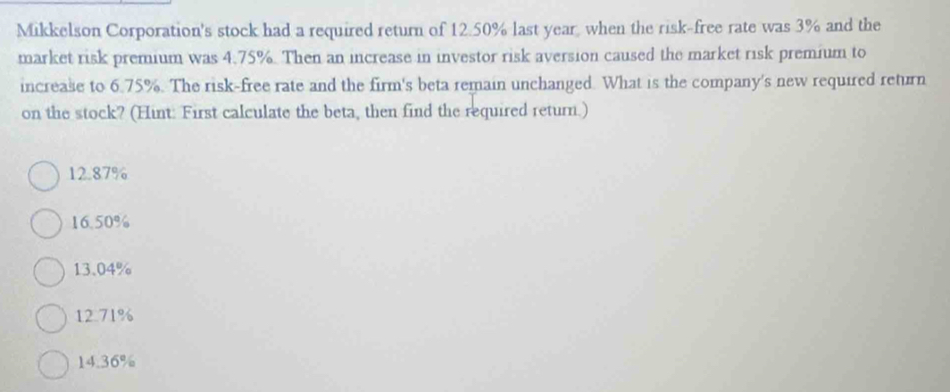 Mikkelson Corporation's stock had a required return of 12.50% last year, when the risk-free rate was 3% and the
market risk premium was 4.75%. Then an increase in investor risk aversion caused the market risk premium to
increase to 6.75%. The risk-free rate and the firm's beta remain unchanged. What is the company's new required return
on the stock? (Hint: First calculate the beta, then find the required return.)
12.87%
16.50%
13.04%
12.71%
14.36%