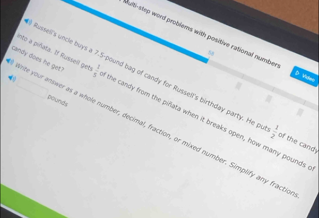 Multi-step word problems with positive rational numbe Video 
58 
ite your answer as a whole number, decimal, fraction, or mixed number. Simplify any fracti candy does he get? 
ssell's uncle buys a 7.5-pound bag of candy for Russell's birthday party. He p  1/2  of the candy^ pounds
nto a piñata. If Russell get 1- the candy from the piñata when it breaks open, how many pounds