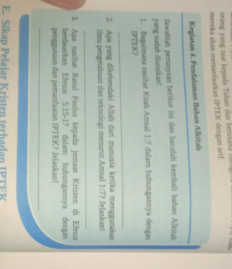 orang yang taat kepada Tuhan dan berusaha mengt n 
mereka akan memanfaatkan IPTEK dengan arif. 
_ 
Kegiatan 4. Pendalaman Bahan Alkitab 
Jawablah pertanyaan berikut ini dan bacalah kembali bahan Alkitab 
yang sudah diuraikan! 
1. Bagaimana nasíhat Kitab Arsal 1:7 dalam hubungannya dengan 
IPTEK? 
_ 
2. Apa yang dīkehendaki Allah dari manusia ketika menggunakan 
ilmu pengetahuan dan teknologi menurut Amsal 1:7 ? Jelaskan! 
_ 
3. Apa nasíhat Rasul Paulus kepada jemaat Kristen di Efesus 
berdasarkan Efesus 5:15-1 7 dalam hubungannya dengan 
penggunaan dan pemanfaatan IPTEK? Jelaskan! 
_ 
_ 
E. Sikap Pelaiar Kristen terhadan IPTEK