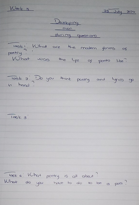 Week 3 a3 July 2004 
Developing 
own 
during questions 
lask! What are the modern forms of 
pectry? 
What was the life of posts like? 
Task aDo you think poelly and lyrics go 
in hand? 
Tost 3 
lost 4 What poetry is all about? 
What do you have to do to be a poes?