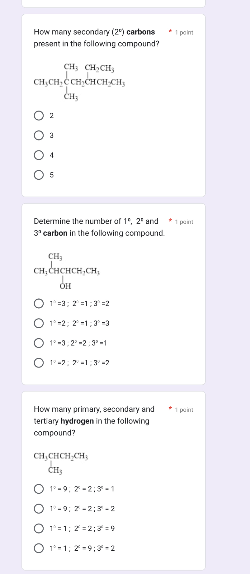 How many secondary (2°) carbons 1 point
present in the following compound?
CH_3CH_2beginarrayl CH_3CH_2CH_3 CH_3endarray.
2
3
4
5
Determine the number of 1°, 2° and 1 point
3° carbon in the following compound.
CH_3beginarrayl CH_3 CH_3CHCH_2CH_3 OHendarray.
1°=3; 2°=1; 3°=2
1°=2; 2°=1; 3°=3
1°=3; 2°=2; 3°=1
1°=2; 2°=1; 3°=2
How many primary, secondary and 1 point
tertiary hydrogen in the following
compound?
beginarrayr CH_3CHCH_2CH_3 CH_3endarray
1°=9; 2°=2;3°=1
1°=9;2°=2;3°=2
1°=1;2°=2; 3°=9
1°=1; 2°=9; 3°=2