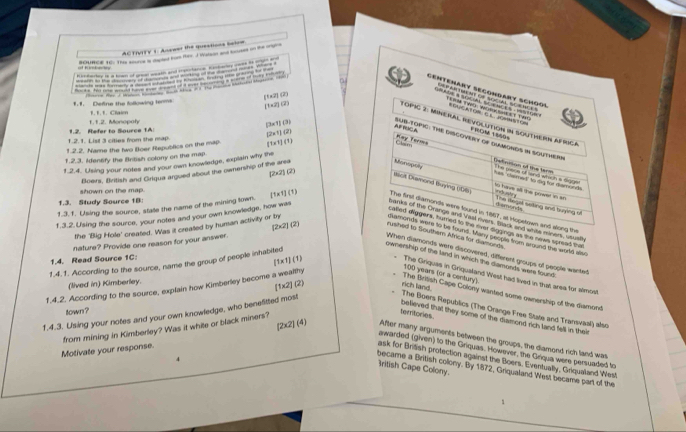 AC TIIEE 1. Acseer the queationa teloe 
surce se. the ste a dered kom Her. J Watson and bnorses on the ms
        
        
Cemtenary Secondary Schooï
(1* 2)112

14+2242
1.1. Define the following teams F F tC a  
1.1.2. Monopoly
|3x^3)(3)
Topic 2: Mineral revolution in southern africa
AFBOC SUB-TOPIC: THE DISCOVERY of DAmONDS in SOUTHeRn FRCM 1800%
1.2.1. List 3 cities from the map 1.2. Refer to Source 1A: [7=121
1.2.2. Name the two Boer Republics on the map. (T* 1)(1)
May Forms Cesm
1.2.3. Adentify the Bribsh colory on the map
1.2.4. Using your notes and your own knowledge, explain why the
The pape of land which a digge has  chemed to dig for deror dn Getinnion of the term
Boers, British and Griqua argued about the ownership of the area
2* 210^2
Monopnh to have all the power in an 
shown on the map.
Baoit Diamond Buying (1D6) mdu ntry The Wllegal sating and tuying of
1.3. Study Source 1B:
f.3.2. Using the source, your notes and your own knowledge, how was
d emonds
1.3. 1. Using the source, state the name of the mining town. [1* 1](1) The first diamonds were found in 1867, as iopstown and along the
banks of the Grance and thal evers, faack and whis miners, ususth
the 'Big Hole' created. Was it created by human activity or by
called eliggers, hurned to the over diggings as the news spreed tha
diamonds were to be found. Many seople from around the world aso
nature? Provide one reason for your answer. [2x2] (2) rushed to Southern Africa for diamonds
When diamonds were discovered, differens groups of people wantet
1.4. Read Source 1C:
ownership of the land in which the damonds were found:
(1* 1)(1
1.4.1. According to the source, name the group of people inhabited
100 years (or a century). The Griques in Griqualand West had lived in that area for atmost
(lived in) Kimberley.
1.4.2. According to the source, explain how Kimberley become a wealthy
[1x2] (2) rich land.
The Brilish Cape Colony wanted some ownership of the diamond
town ?
1.4.3. Using your notes and your own knowledge, who benefitted most
The Boers Republics (The Orange Free State and Transvaal) also
Motivate your response. from mining in Kimberley? Was it white or black miners?
territories believed that they some of the diamond rich land fell in their
[2x2] (4) After many arguments between the groups, the diamond rich land was
awarded (given) to the Griquas. However, the Griqua were persuaded to
ask for Brišsh protection against the Boers. Eventually, Griqualand West
4
Iritish Cape Colony.
became a British colony. By 1872, Griqualand West became part of the